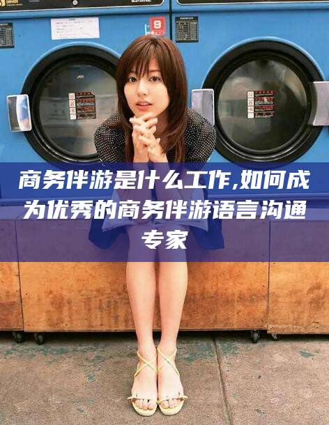 咸宁商务伴游是什么工作,如何成为优秀的商务伴游语言沟通专家