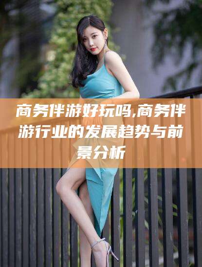 咸宁商务伴游好玩吗,商务伴游行业的发展趋势与前景分析