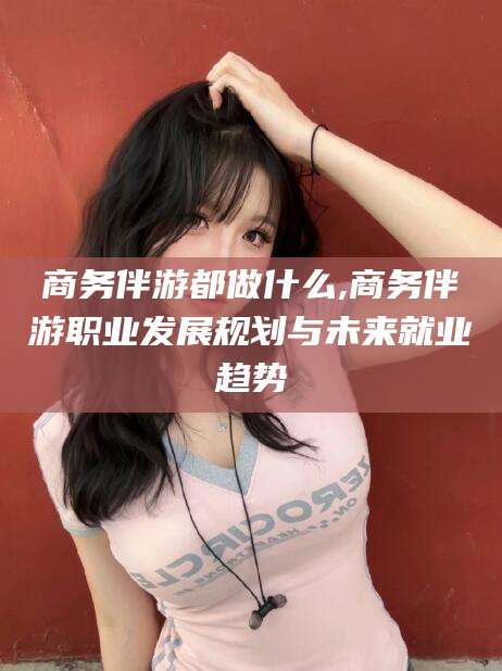 咸宁商务伴游都做什么,商务伴游职业发展规划与未来就业趋势