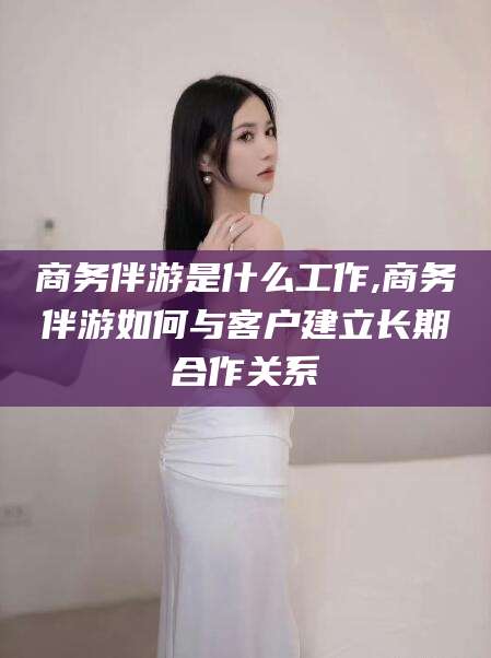咸宁商务伴游是什么工作,商务伴游如何与客户建立长期合作关系