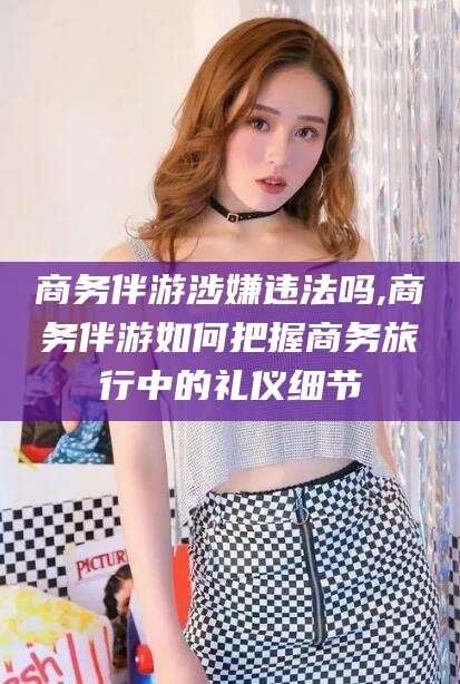 咸宁商务伴游涉嫌违法吗,商务伴游如何把握商务旅行中的礼仪细节