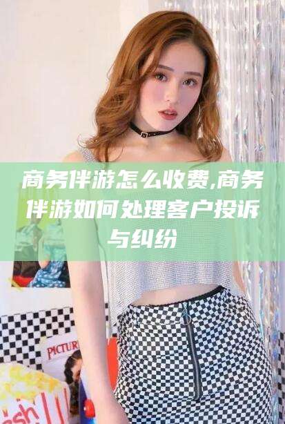 咸宁商务伴游怎么收费,商务伴游如何处理客户投诉与纠纷