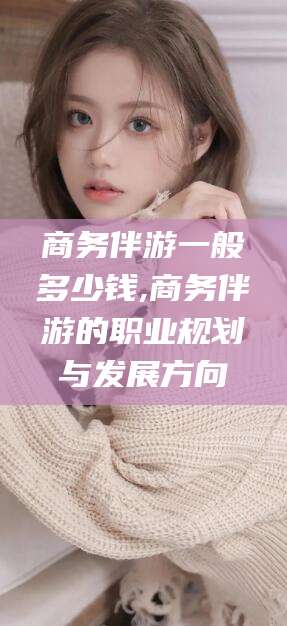 咸宁商务伴游一般多少钱,商务伴游的职业规划与发展方向