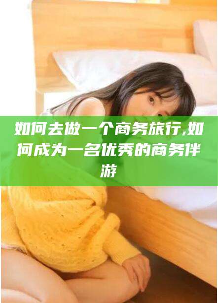 咸宁如何去做一个商务旅行,如何成为一名优秀的商务伴游