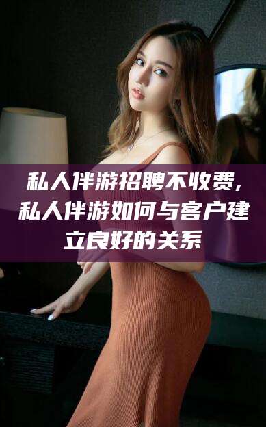 咸宁私人伴游招聘不收费,私人伴游如何与客户建立良好的关系