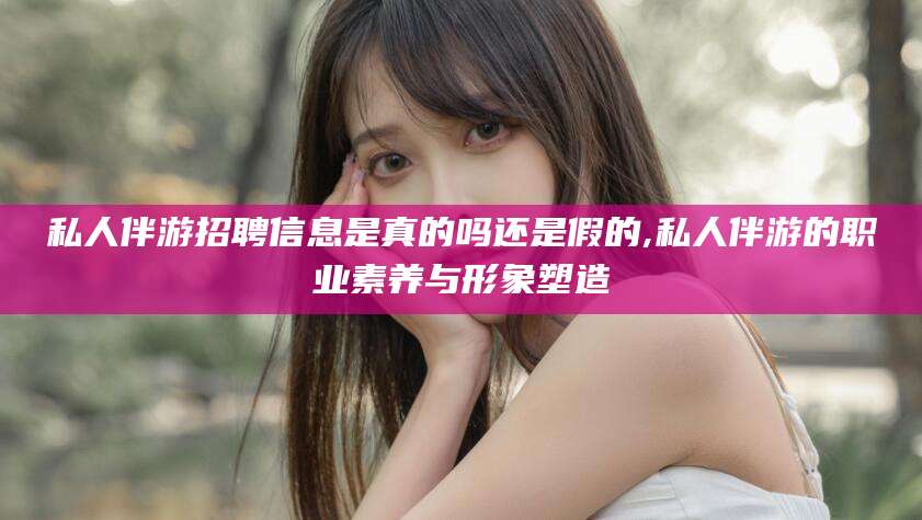 咸宁私人伴游招聘信息是真的吗还是假的,私人伴游的职业素养与形象塑造