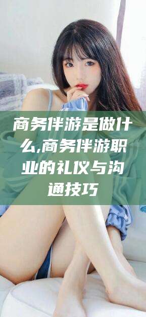 咸宁商务伴游是做什么,商务伴游职业的礼仪与沟通技巧