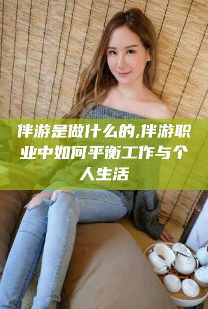 咸宁伴游是做什么的,伴游职业中如何平衡工作与个人生活