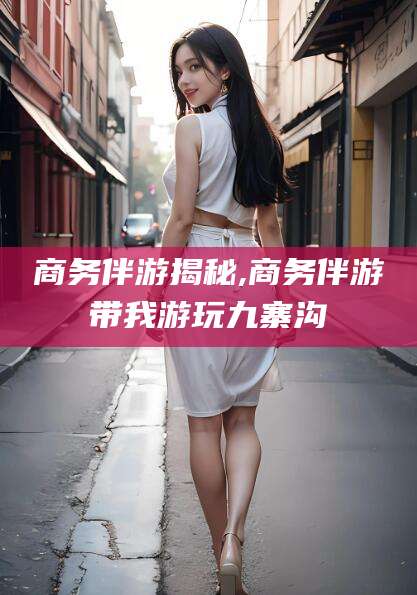 咸宁商务伴游揭秘,商务伴游带我游玩九寨沟