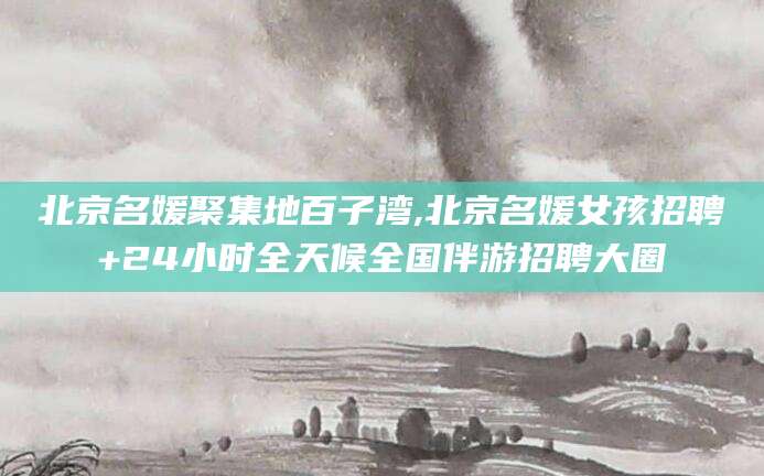 咸宁北京名媛聚集地百子湾,北京名媛女孩招聘+24小时全天候全国伴游招聘大圈