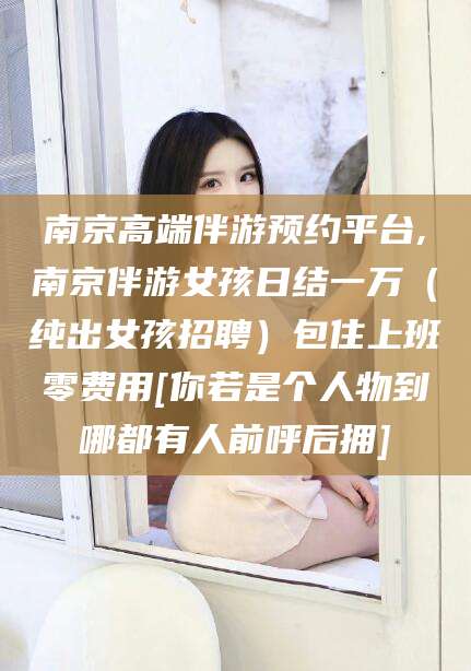 咸宁南京高端伴游预约平台,南京伴游女孩日结一万（纯出女孩招聘）包住上班零费用[你若是个人物到哪都有人前呼后拥]
