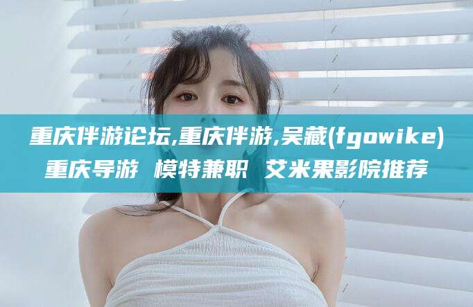 咸宁重庆伴游论坛,重庆伴游,吴藏(fgowike)重庆导游 模特兼职 艾米果影院推荐