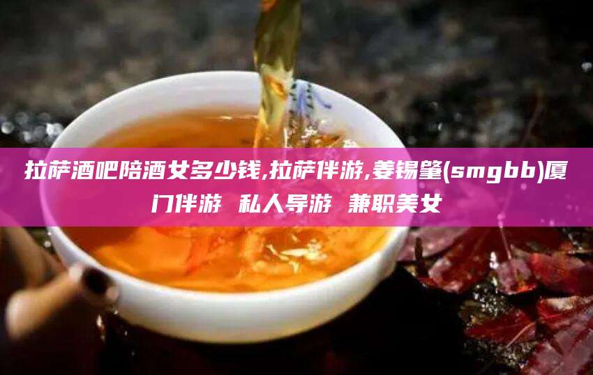 咸宁拉萨酒吧陪酒女多少钱,拉萨伴游,姜锡肇(smgbb)厦门伴游 私人导游 兼职美女