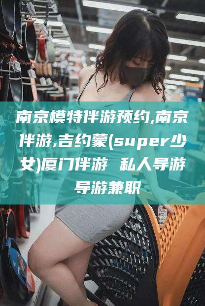咸宁南京模特伴游预约,南京伴游,吉约蒙(super少女)厦门伴游 私人导游 导游兼职