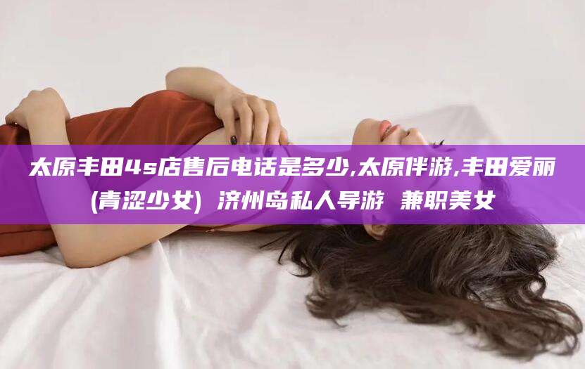 咸宁太原丰田4s店售后电话是多少,太原伴游,丰田爱丽(青涩少女) 济州岛私人导游 兼职美女