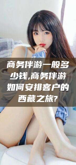 咸宁商务伴游一般多少钱,商务伴游如何安排客户的西藏之旅?