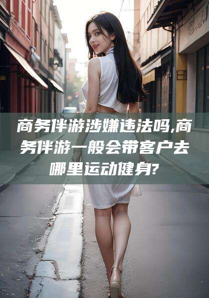 咸宁商务伴游涉嫌违法吗,商务伴游一般会带客户去哪里运动健身?