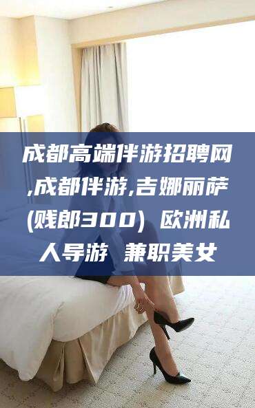 咸宁成都高端伴游招聘网,成都伴游,吉娜丽萨(贱郎300) 欧洲私人导游 兼职美女