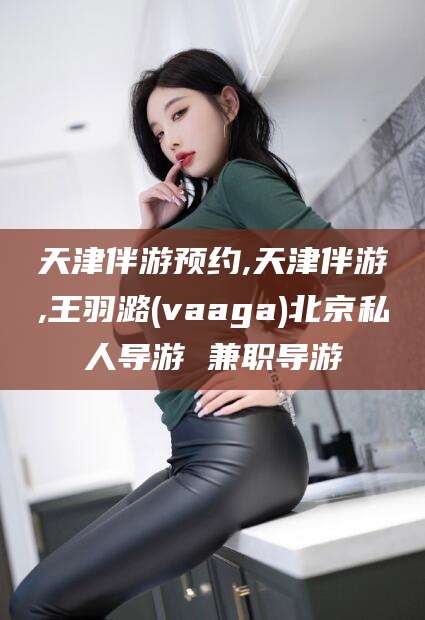 咸宁天津伴游预约,天津伴游,王羽潞(vaaga)北京私人导游 兼职导游