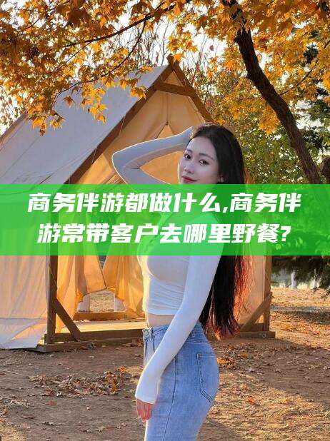 咸宁商务伴游都做什么,商务伴游常带客户去哪里野餐?