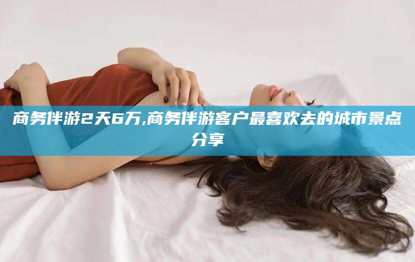 咸宁商务伴游2天6万,商务伴游客户最喜欢去的城市景点分享