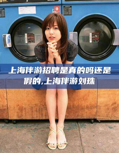 咸宁上海伴游招聘是真的吗还是假的,上海伴游刘珠