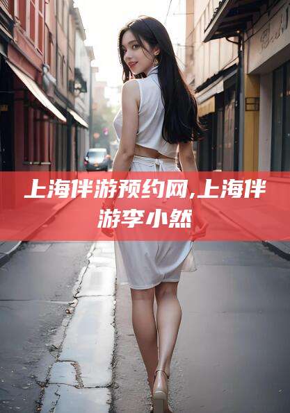 咸宁上海伴游预约网,上海伴游李小然