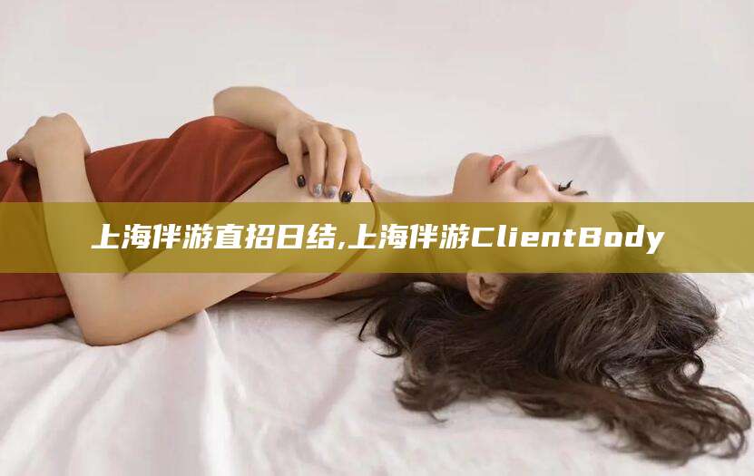 咸宁上海伴游直招日结,上海伴游ClientBody