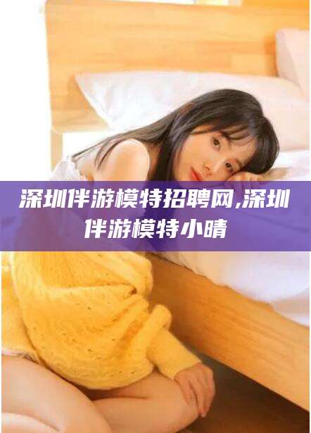 咸宁深圳伴游模特招聘网,深圳伴游模特小晴