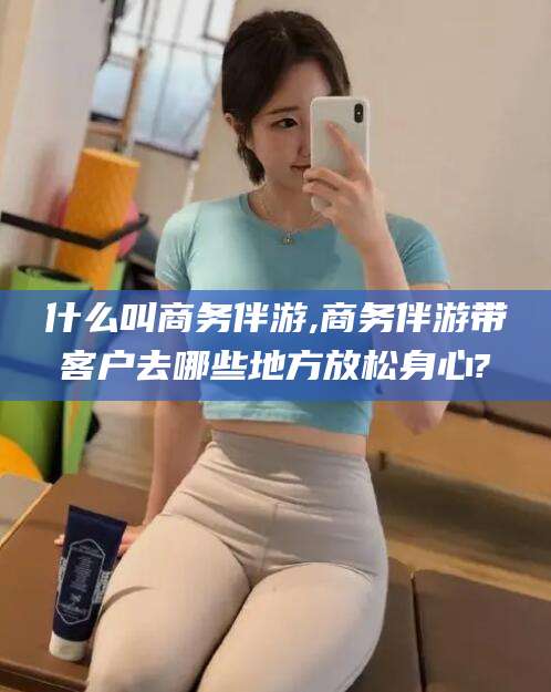 咸宁什么叫商务伴游,商务伴游带客户去哪些地方放松身心?