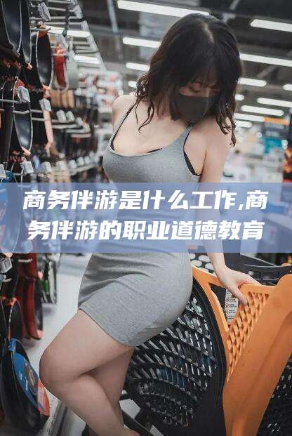 咸宁商务伴游是什么工作,商务伴游的职业道德教育