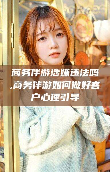 咸宁商务伴游涉嫌违法吗,商务伴游如何做好客户心理引导