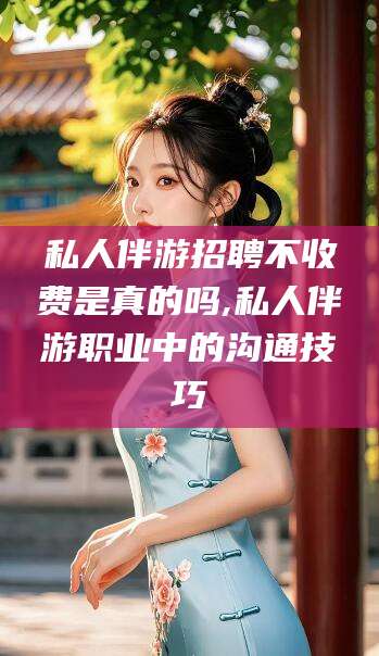 咸宁私人伴游招聘不收费是真的吗,私人伴游职业中的沟通技巧