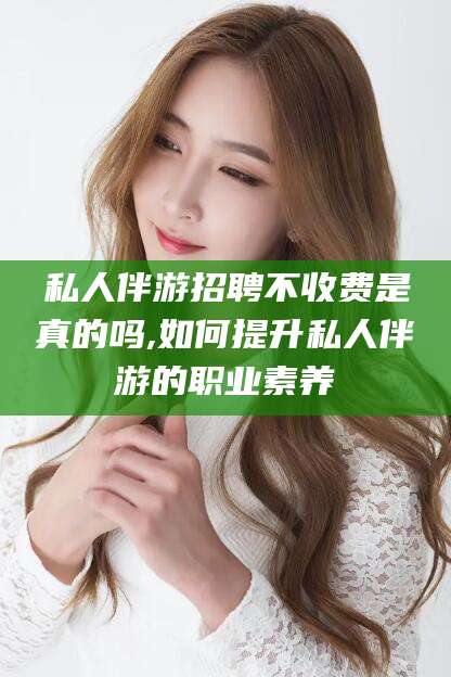 咸宁私人伴游招聘不收费是真的吗,如何提升私人伴游的职业素养