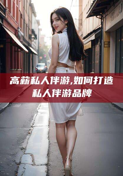 咸宁高薪私人伴游,如何打造私人伴游品牌