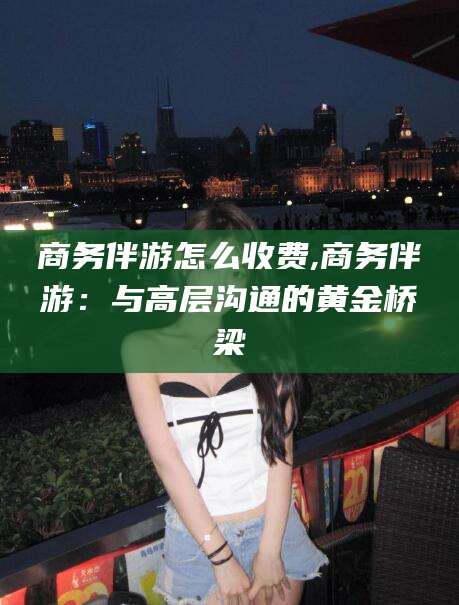 咸宁商务伴游怎么收费,商务伴游：与高层沟通的黄金桥梁