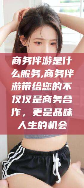 咸宁商务伴游是什么服务,商务伴游带给您的不仅仅是商务合作，更是品味人生的机会