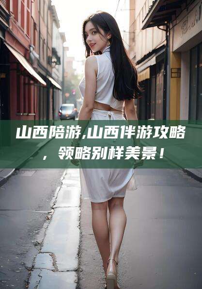 咸宁山西陪游,山西伴游攻略，领略别样美景！
