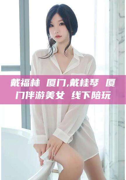 咸宁戴福林 厦门,戴桂琴 厦门伴游美女 线下陪玩