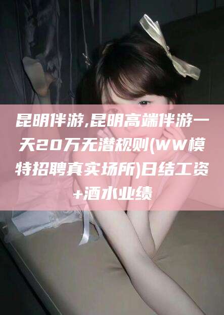 咸宁昆明伴游,昆明高端伴游一天20万无潜规则(WW模特招聘真实场所)日结工资+酒水业绩
