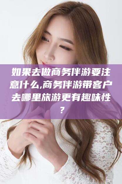咸宁如果去做商务伴游要注意什么,商务伴游带客户去哪里旅游更有趣味性？