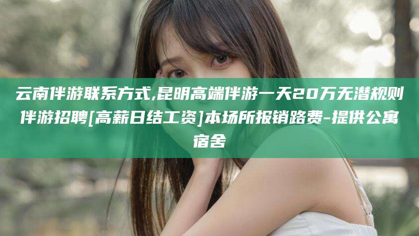咸宁云南伴游联系方式,昆明高端伴游一天20万无潜规则伴游招聘[高薪日结工资]本场所报销路费-提供公寓宿舍