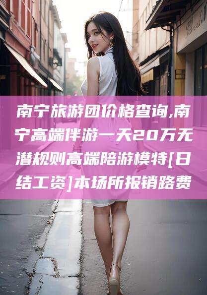 咸宁南宁旅游团价格查询,南宁高端伴游一天20万无潜规则高端陪游模特[日结工资]本场所报销路费