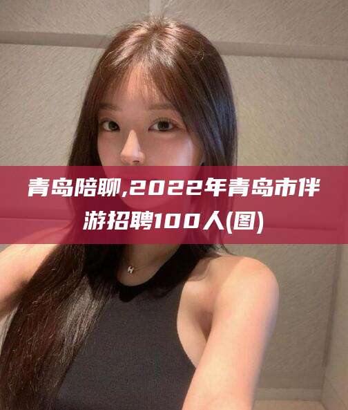 咸宁青岛陪聊,2022年青岛市伴游招聘100人(图)