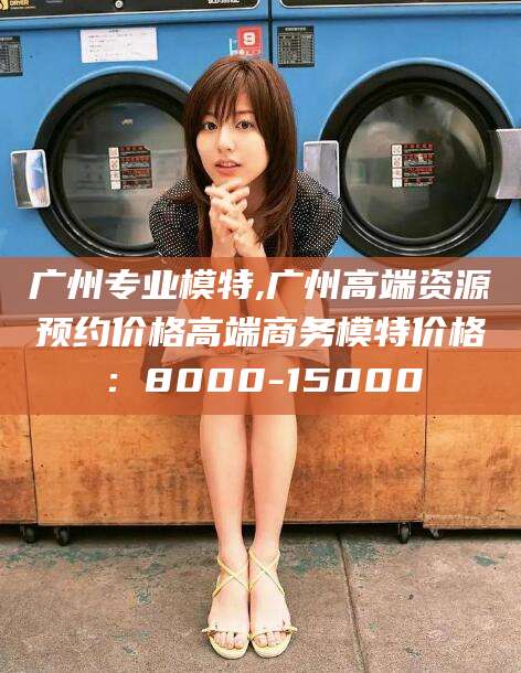 咸宁广州专业模特,广州高端资源预约价格高端商务模特价格：8000-15000