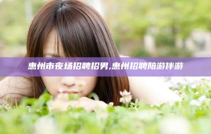 咸宁惠州市夜场招聘招男,惠州招聘陪游伴游