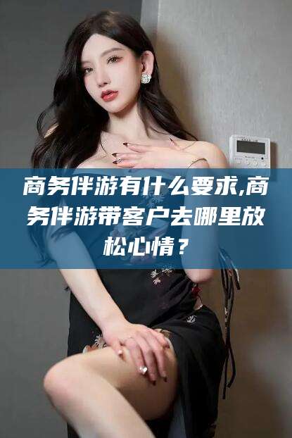咸宁商务伴游有什么要求,商务伴游带客户去哪里放松心情？