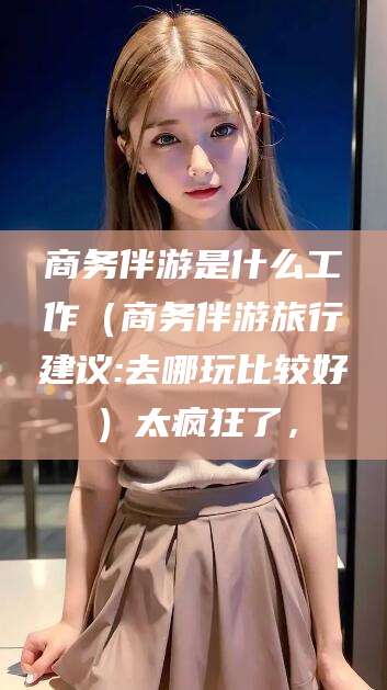 咸宁商务伴游是什么工作（商务伴游旅行建议:去哪玩比较好）太疯狂了，