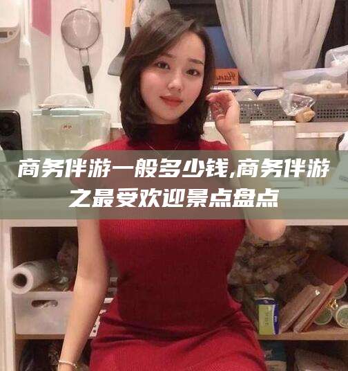 咸宁商务伴游一般多少钱,商务伴游之最受欢迎景点盘点